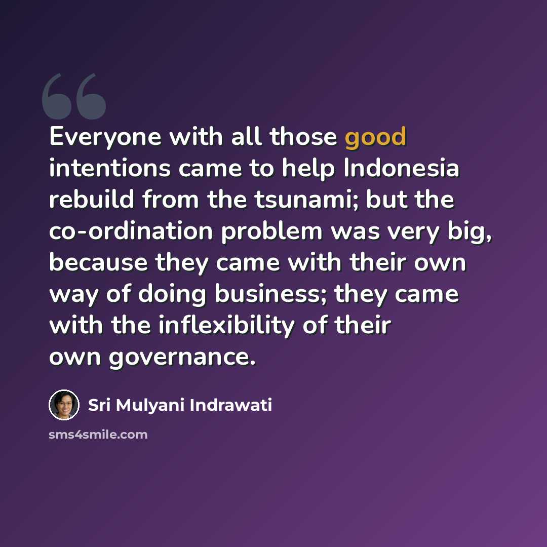 “Everyone with all those good intentions came to help Indonesia rebuild from the tsunami; but the co-ordination problem was very big, because they came with their own way of doing business; they came with the inflexibility of their own governance.” quote by Sri Mulyani Indrawati