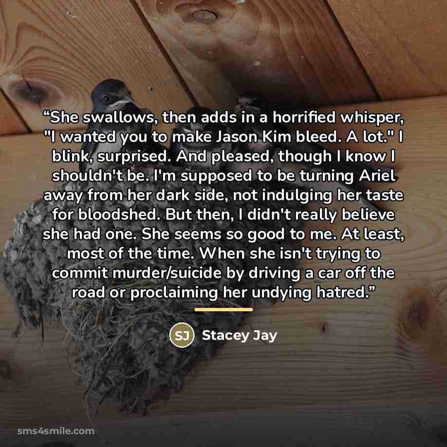 “She swallows, then adds in a horrified whisper, "I wanted you to make Jason Kim bleed. A lot." I blink, surprised. And pleased, though I know I shouldn't be. I'm supposed to be turning Ariel away from her dark side, not indulging her taste for bloodshed. But then, I didn't really believe she had…” quote by Stacey Jay