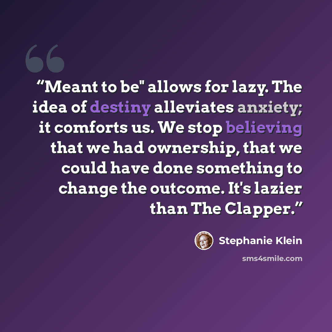 “Meant to be" allows for lazy. The idea of destiny alleviates anxiety; it comforts us. We stop believing that we had ownership, that we could have done something to change the outcome. It's lazier than The Clapper.” quote by Stephanie Klein