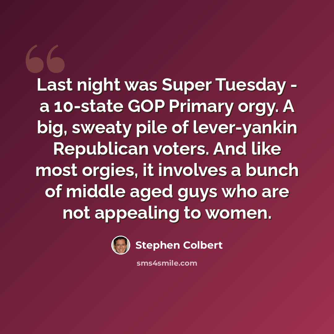 “Last night was Super Tuesday - a 10-state GOP Primary orgy. A big, sweaty pile of lever-yankin Republican voters. And like most orgies, it involves a bunch of middle aged guys who are not appealing to women.” quote by Stephen Colbert