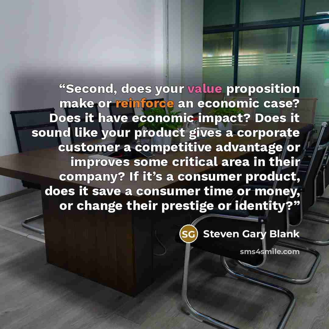 “Second, does your value proposition make or reinforce an economic case? Does it have economic impact? Does it sound like your product gives a corporate customer a competitive advantage or improves some critical area in their company? If it’s a consumer product, does it save a consumer time or…” quote by Steven Gary Blank