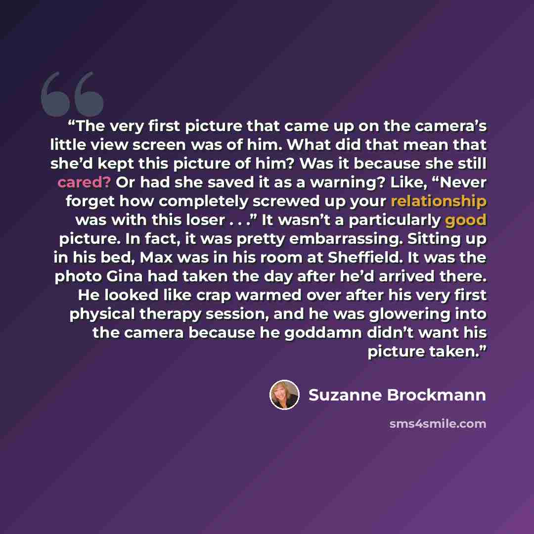 “The very first picture that came up on the camera’s little view screen was of him. What did that mean that she’d kept this picture of him? Was it because she still cared? Or had she saved it as a warning? Like, “Never forget how completely screwed up your relationship was with this loser . . .” It…” quote by Suzanne Brockmann