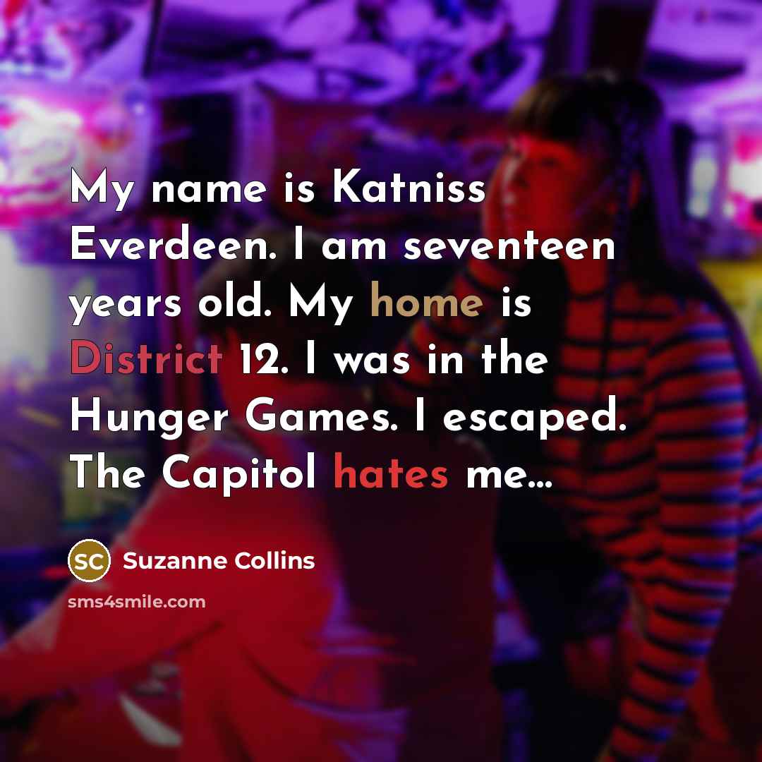 “My name is Katniss Everdeen. I am seventeen years old. My home is District 12. I was in the Hunger Games. I escaped. The Capitol hates me…” quote by Suzanne Collins