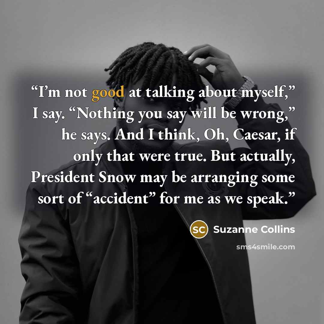 “I’m not good at talking about myself,” I say. “Nothing you say will be wrong,” he says. And I think, Oh, Caesar, if only that were true. But actually, President Snow may be arranging some sort of “accident” for me as we speak.” quote by Suzanne Collins