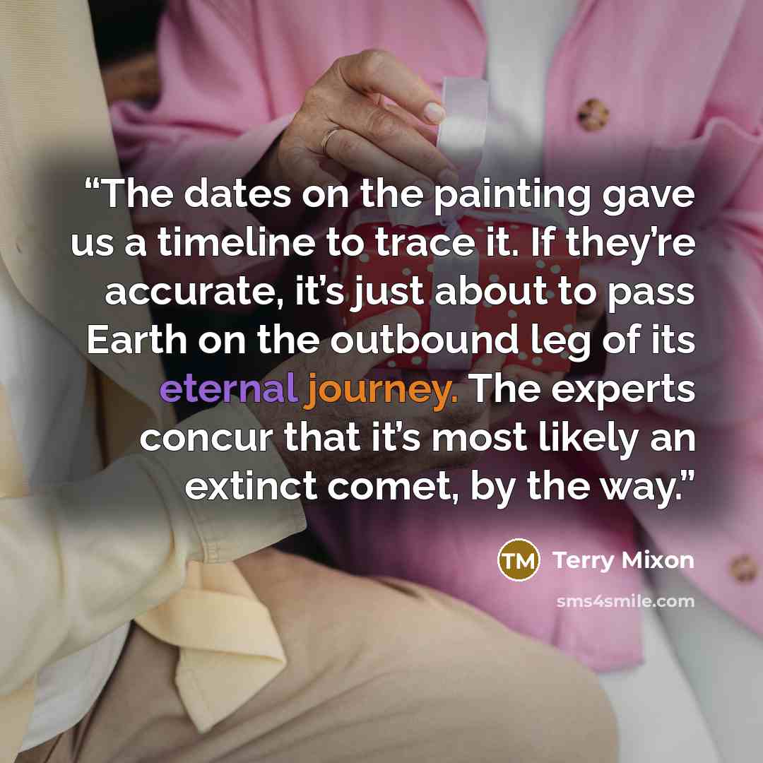 “The dates on the painting gave us a timeline to trace it. If they’re accurate, it’s just about to pass Earth on the outbound leg of its eternal journey. The experts concur that it’s most likely an extinct comet, by the way.” quote by Terry Mixon