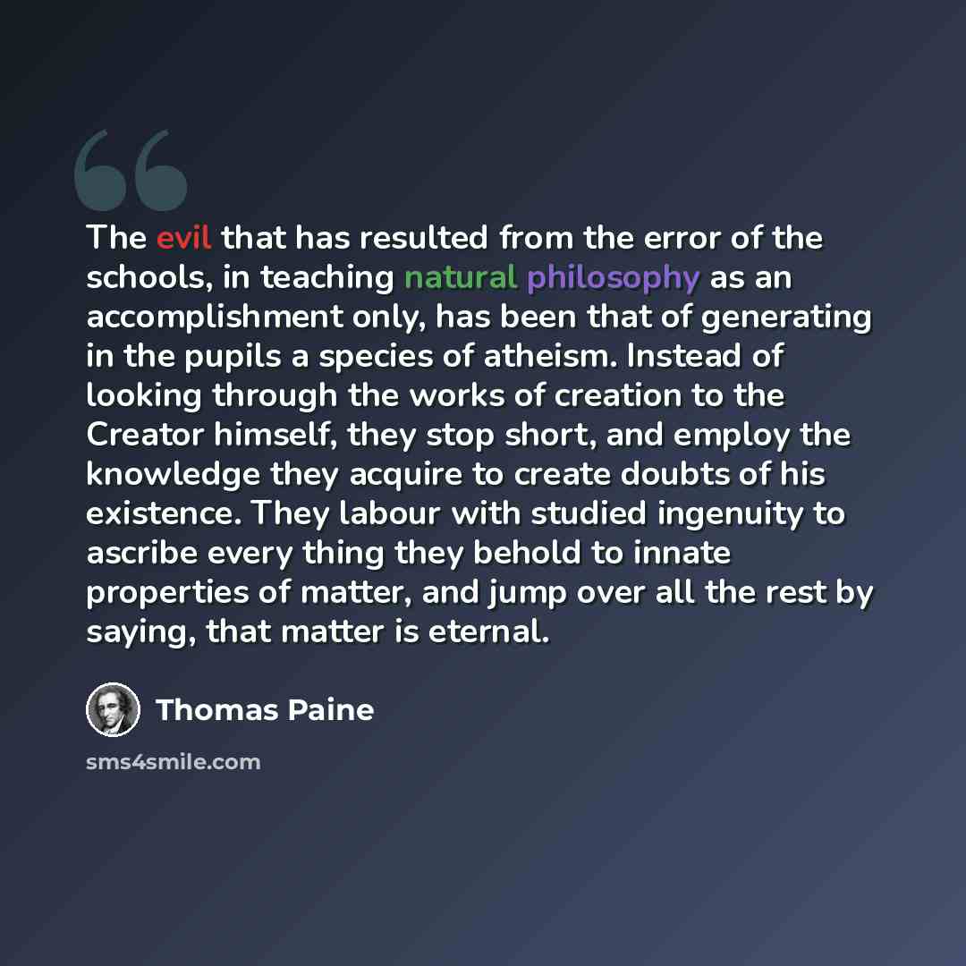 “The evil that has resulted from the error of the schools, in teaching natural philosophy as an accomplishment only, has been that of generating in the pupils a species of atheism. Instead of looking through the works of creation to the Creator himself, they stop short, and employ the knowledge…” quote by Thomas Paine