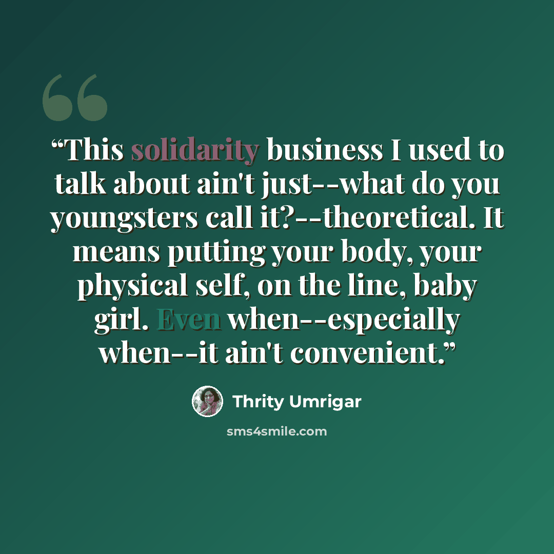 “This solidarity business I used to talk about ain't just--what do you youngsters call it?--theoretical. It means putting your body, your physical self, on the line, baby girl. Even when--especially when--it ain't convenient.” quote by Thrity Umrigar