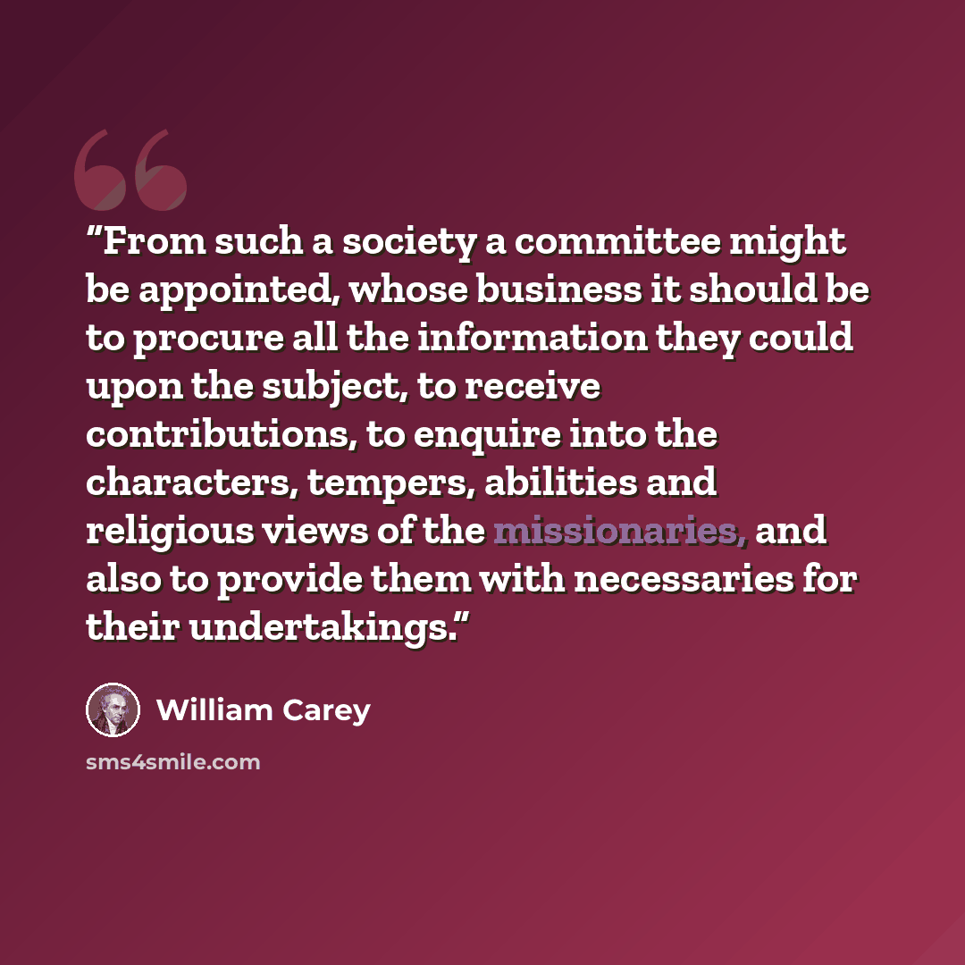 “From such a society a committee might be appointed, whose business it should be to procure all the information they could upon the subject, to receive contributions, to enquire into the characters, tempers, abilities and religious views of the missionaries, and also to provide them with…” quote by William Carey
