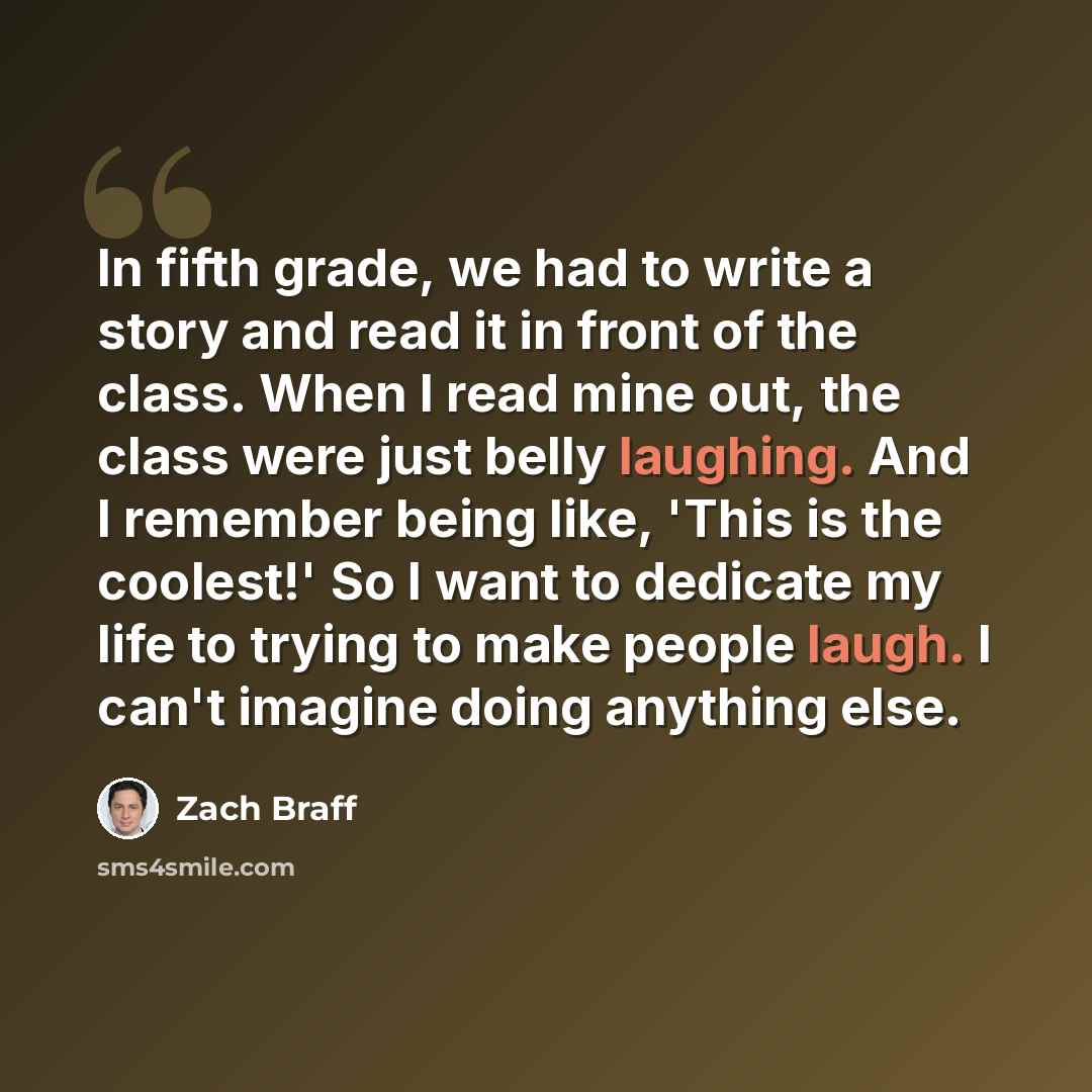 “In fifth grade, we had to write a story and read it in front of the class. When I read mine out, the class were just belly laughing. And I remember being like, 'This is the coolest!' So I want to dedicate my life to trying to make people laugh. I can't imagine doing anything else.” quote by Zach Braff