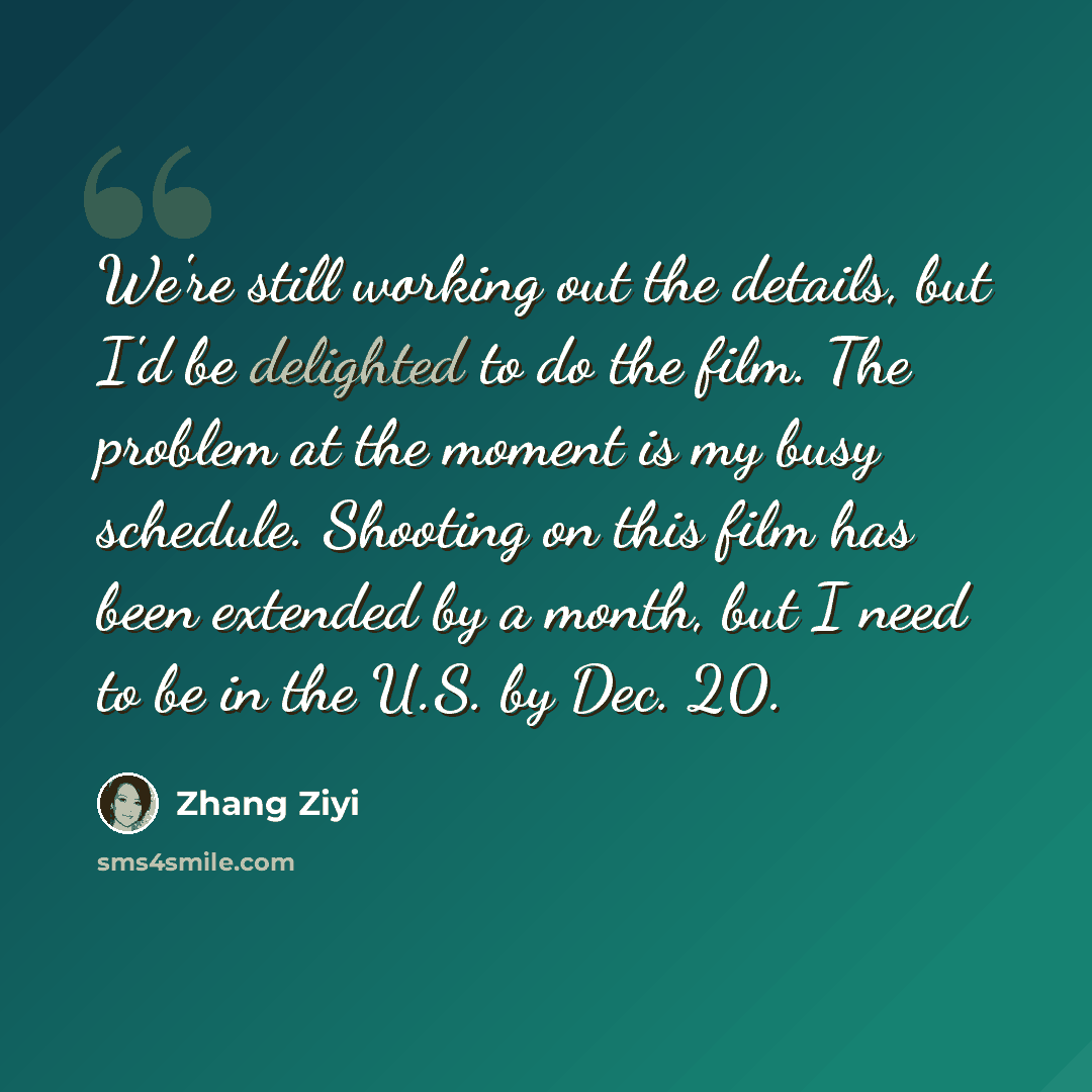“We're still working out the details, but I'd be delighted to do the film. The problem at the moment is my busy schedule. Shooting on this film has been extended by a month, but I need to be in the U.S. by Dec. 20.” quote by Zhang Ziyi
