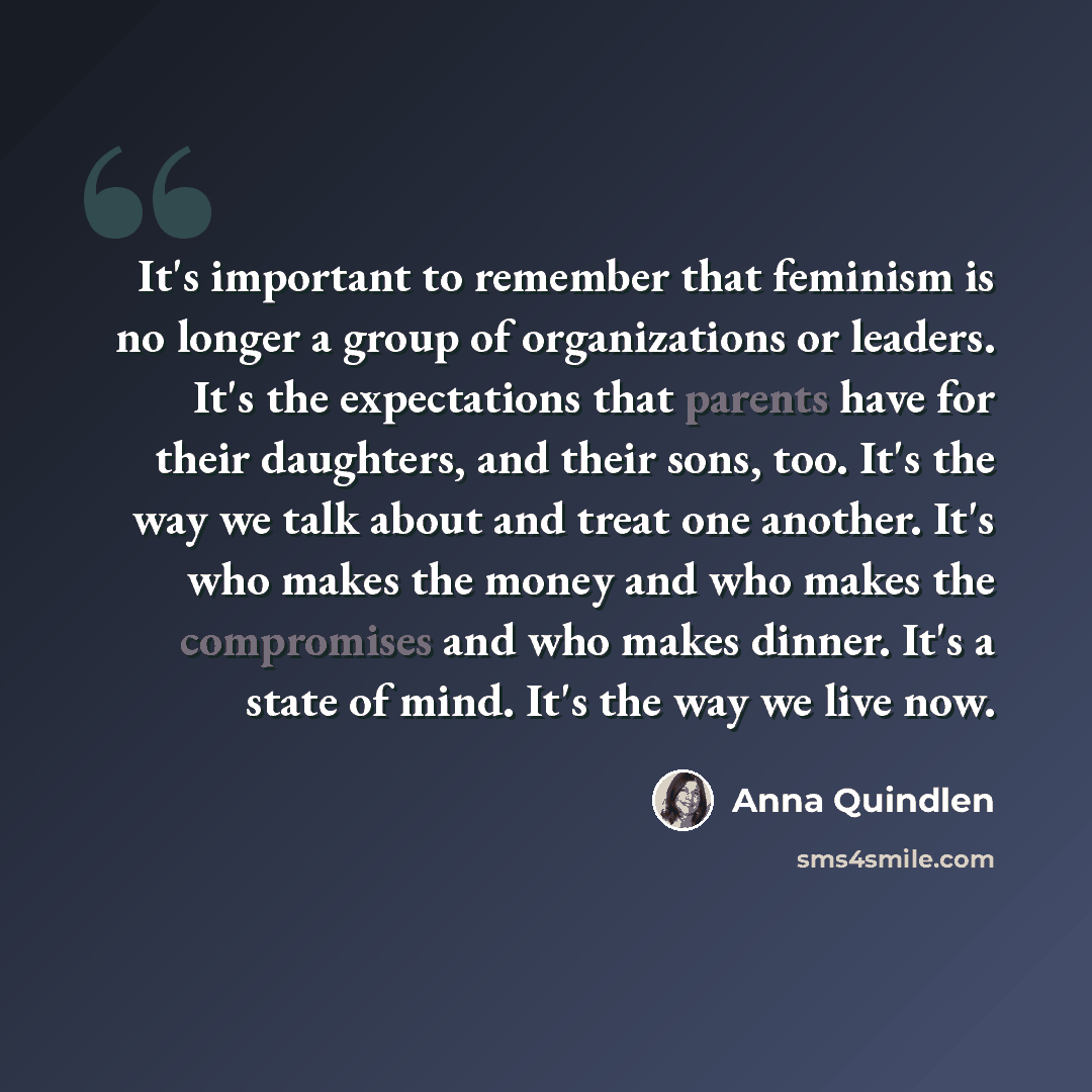 “It's important to remember that feminism is no longer a group of organizations or leaders. It's the expectations that parents have for their daughters, and their sons, too. It's the way we talk about and treat one another. It's who makes the money and who makes the compromises and who makes…” quote by Anna Quindlen