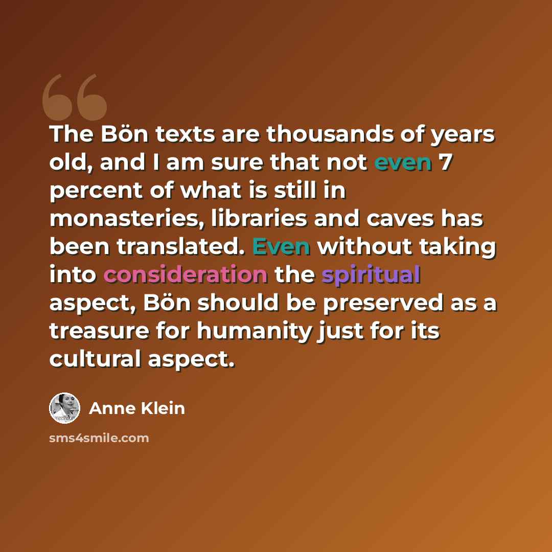 “The Bön texts are thousands of years old, and I am sure that not even 7 percent of what is still in monasteries, libraries and caves has been translated. Even without taking into consideration the spiritual aspect, Bön should be preserved as a treasure for humanity just for its cultural aspect.” quote by Anne Klein