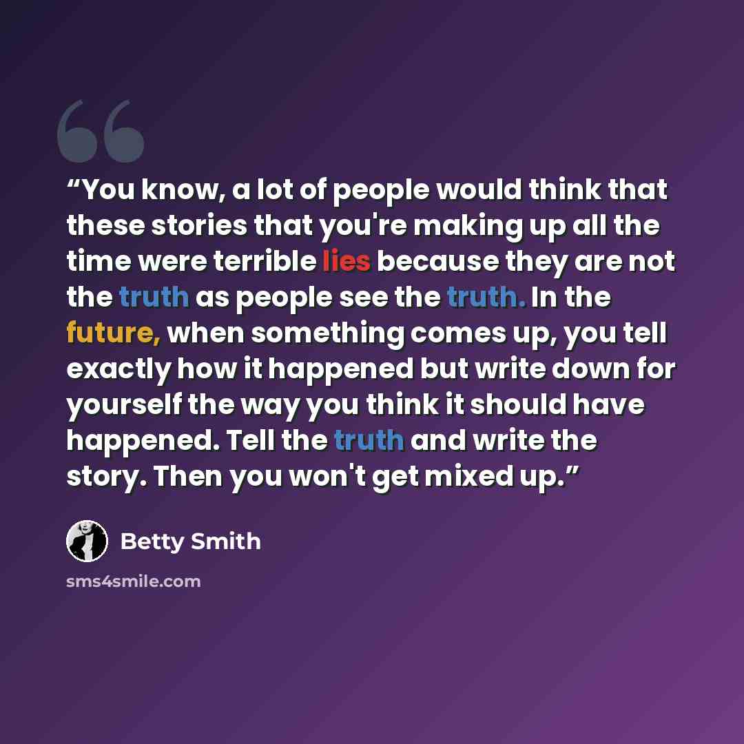 “You know, a lot of people would think that these stories that you're making up all the time were terrible lies because they are not the truth as people see the truth. In the future, when something comes up, you tell exactly how it happened but write down for yourself the way you think it should…” quote by Betty Smith
