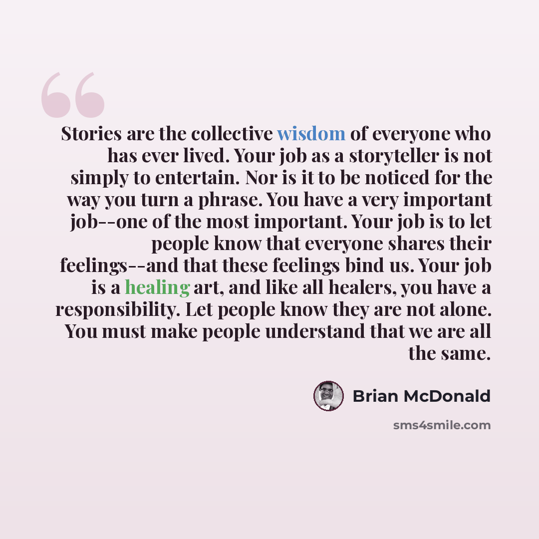 “Stories are the collective wisdom of everyone who has ever lived. Your job as a storyteller is not simply to entertain. Nor is it to be noticed for the way you turn a phrase. You have a very important job--one of the most important. Your job is to let people know that everyone shares their…” quote by Brian McDonald