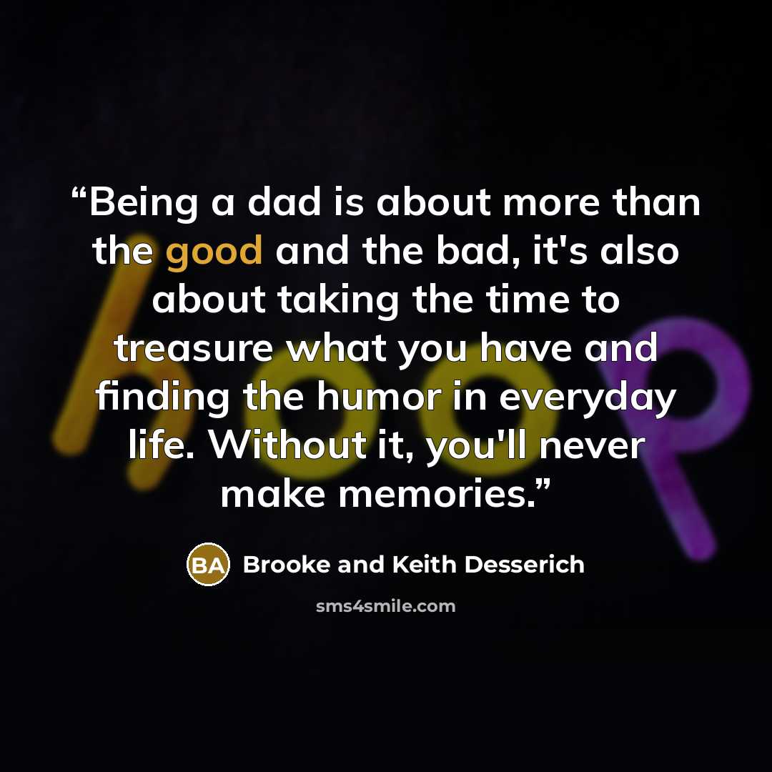 “Being a dad is about more than the good and the bad, it's also about taking the time to treasure what you have and finding the humor in everyday life. Without it, you'll never make memories.” quote by Brooke and Keith Desserich