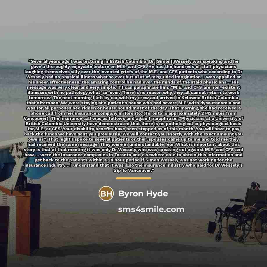“Several years ago I was lecturing in British Columbia. Dr [Simon] Wessely was speaking and he gave a thoroughly enjoyable lecture on M.E. and CFS. He had the hundreds of staff physicians laughing themselves silly over the invented griefs of the M.E. and CFS patients who according to Dr Wessely had…” quote by Byron Hyde