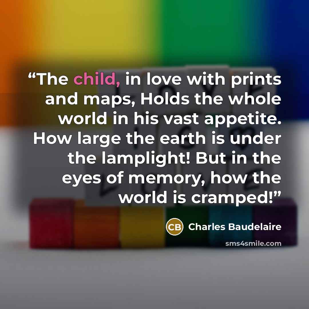 “The child, in love with prints and maps, Holds the whole world in his vast appetite. How large the earth is under the lamplight! But in the eyes of memory, how the world is cramped!” quote by Charles Baudelaire
