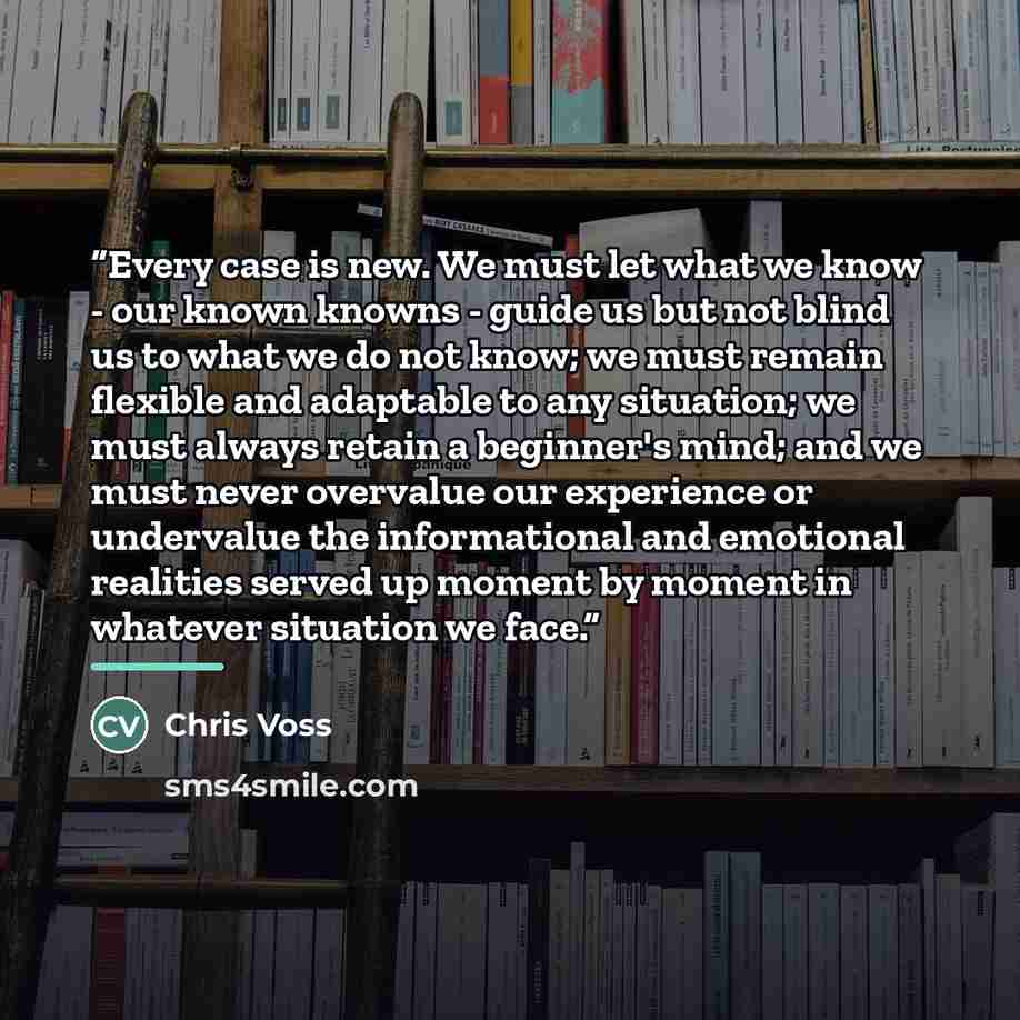 “Every case is new. We must let what we know - our known knowns - guide us but not blind us to what we do not know; we must remain flexible and adaptable to any situation; we must always retain a beginner's mind; and we must never overvalue our experience or undervalue the informational and…” quote by Chris Voss