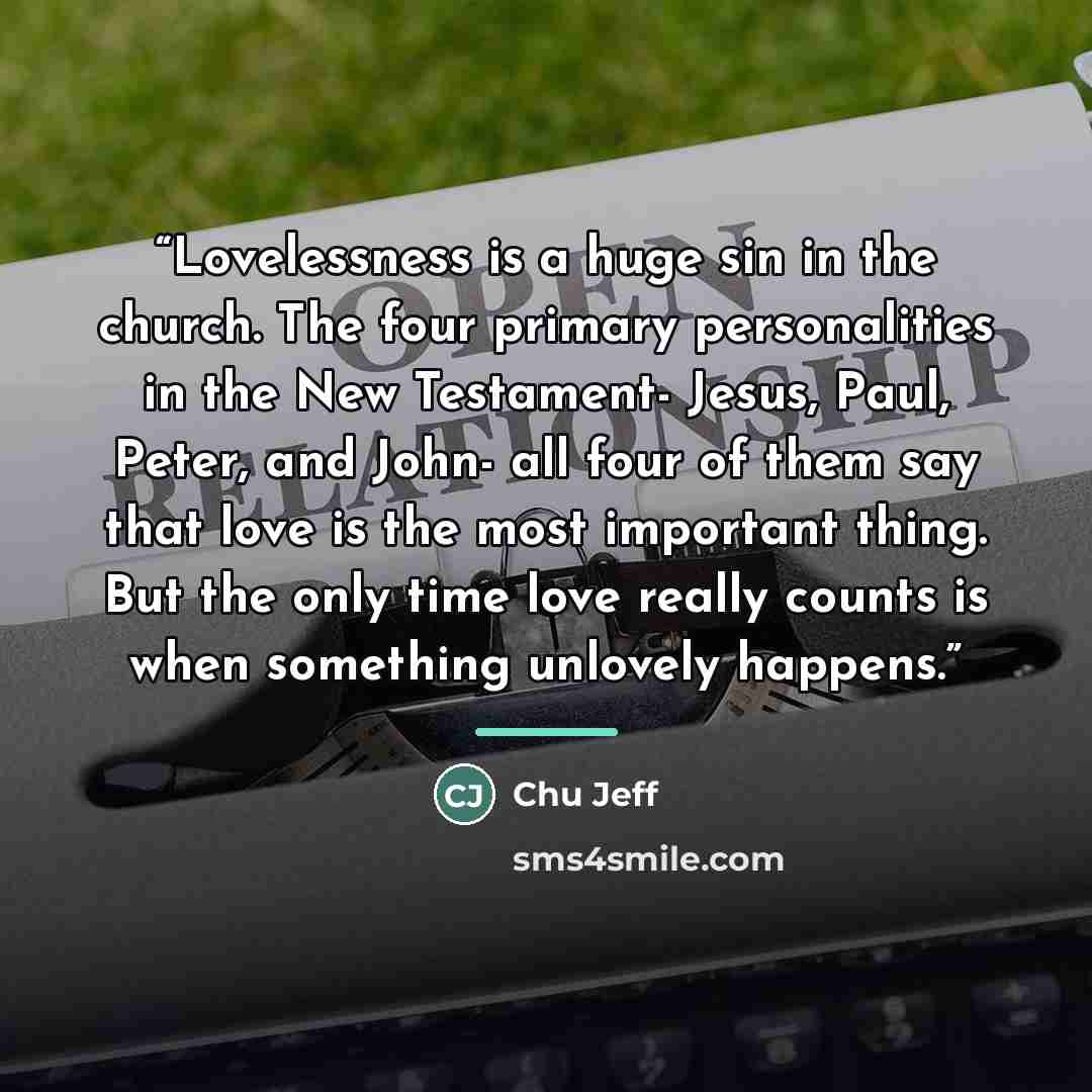 “Lovelessness is a huge sin in the church. The four primary personalities in the New Testament- Jesus, Paul, Peter, and John- all four of them say that love is the most important thing. But the only time love really counts is when something unlovely happens.” quote by Chu Jeff