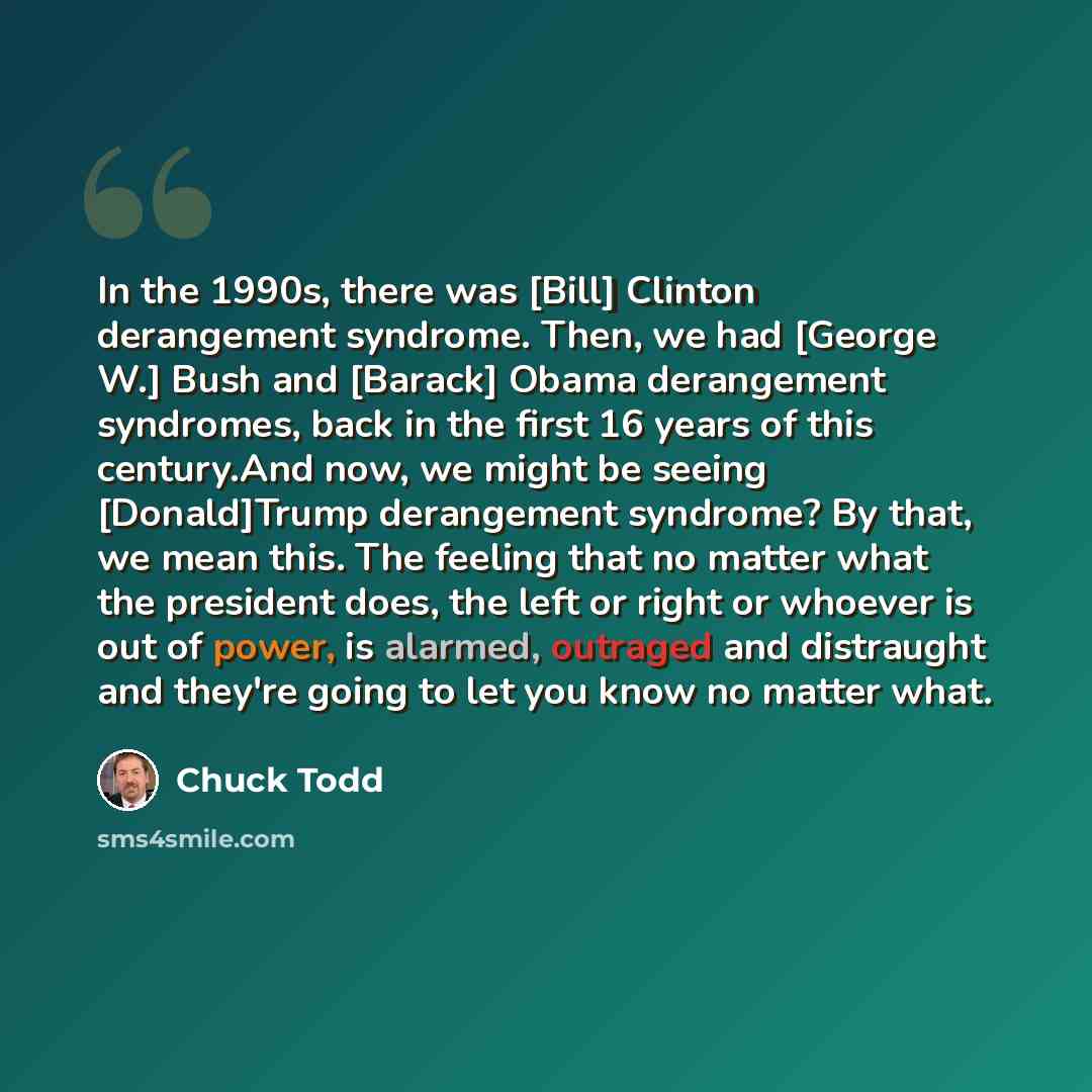 “In the 1990s, there was [Bill] Clinton derangement syndrome. Then, we had [George W.] Bush and [Barack] Obama derangement syndromes, back in the first 16 years of this century.And now, we might be seeing [Donald]Trump derangement syndrome? By that, we mean this. The feeling that no matter what the…” quote by Chuck Todd