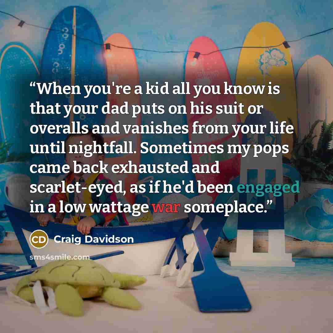 “When you're a kid all you know is that your dad puts on his suit or overalls and vanishes from your life until nightfall. Sometimes my pops came back exhausted and scarlet-eyed, as if he'd been engaged in a low wattage war someplace.” quote by Craig Davidson