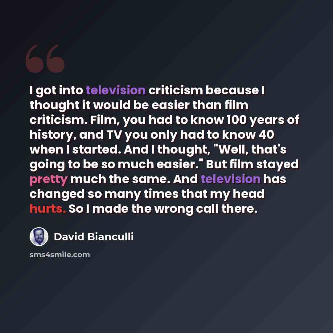 “I got into television criticism because I thought it would be easier than film criticism. Film, you had to know 100 years of history, and TV you only had to know 40 when I started. And I thought, "Well, that's going to be so much easier." But film stayed pretty much the same. And television has…” quote by David Bianculli