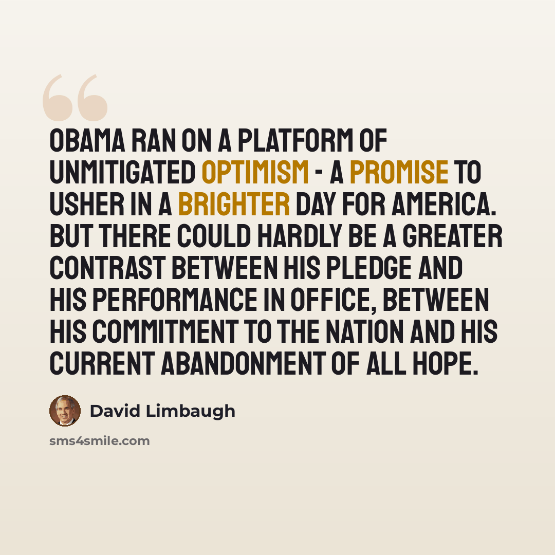 “Obama ran on a platform of unmitigated optimism - a promise to usher in a brighter day for America. But there could hardly be a greater contrast between his pledge and his performance in office, between his commitment to the nation and his current abandonment of all hope.” quote by David Limbaugh