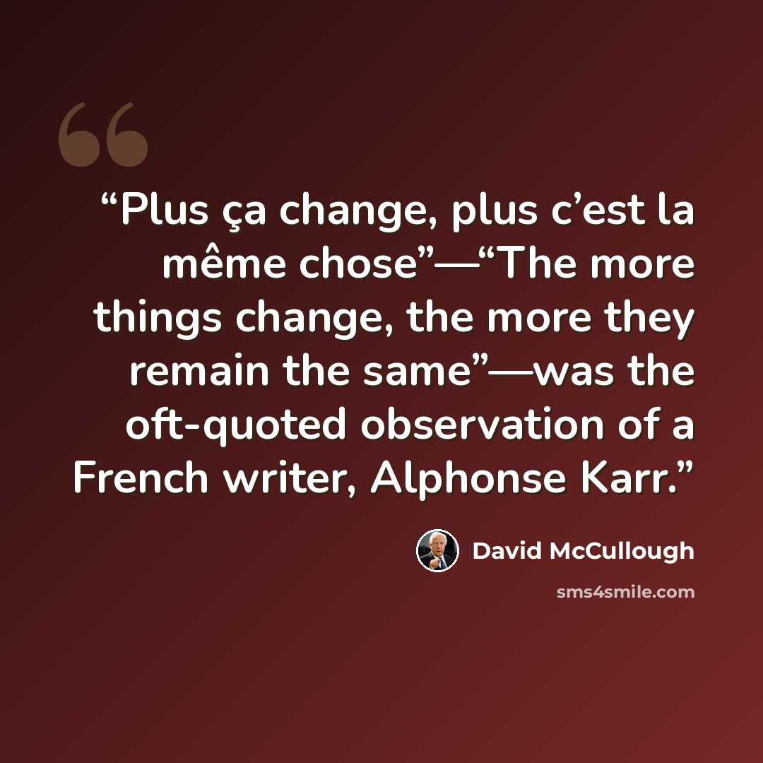 “Plus ça change, plus c’est la même chose”—“The more things change, the more they remain the same”—was the oft-quoted observation of a French writer, Alphonse Karr.” quote by David McCullough