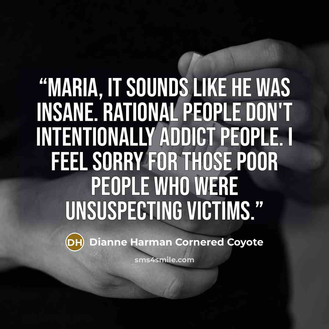 “Maria, it sounds like he was insane. Rational people don't intentionally addict people. I feel sorry for those poor people who were unsuspecting victims.” quote by Dianne Harman Cornered Coyote