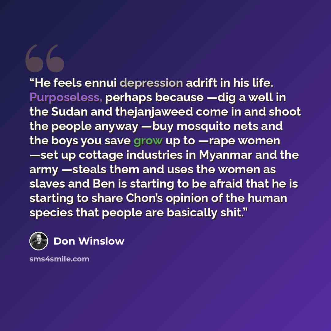 “He feels ennui depression adrift in his life. Purposeless, perhaps because —dig a well in the Sudan and thejanjaweed come in and shoot the people anyway —buy mosquito nets and the boys you save grow up to —rape women —set up cottage industries in Myanmar and the army —steals them and uses the…” quote by Don Winslow