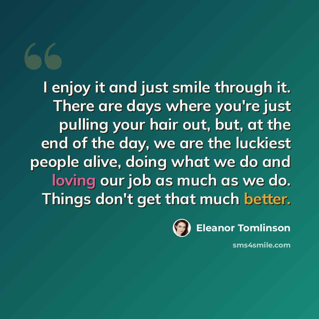 “I enjoy it and just smile through it. There are days where you're just pulling your hair out, but, at the end of the day, we are the luckiest people alive, doing what we do and loving our job as much as we do. Things don't get that much better.” quote by Eleanor Tomlinson