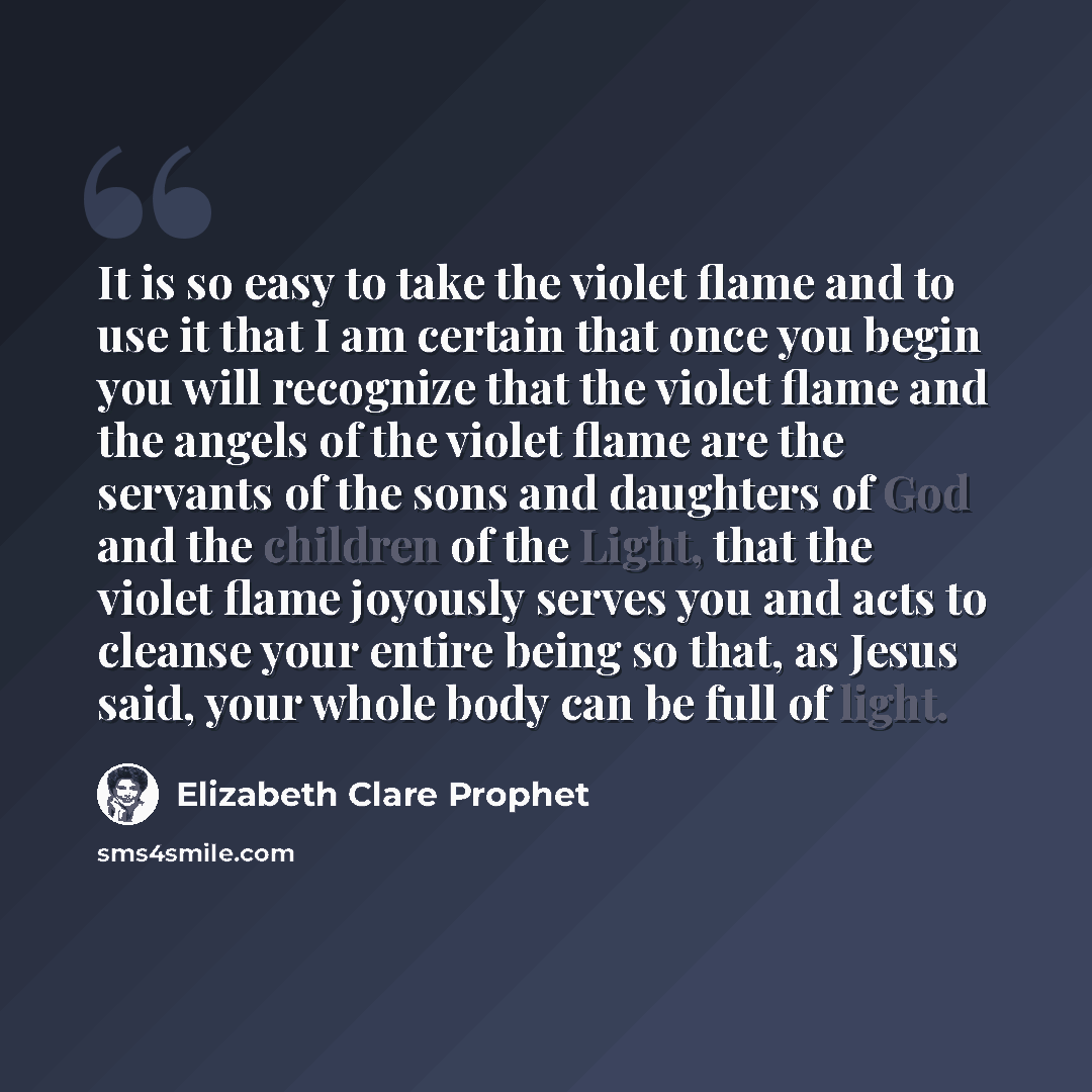 “It is so easy to take the violet flame and to use it that I am certain that once you begin you will recognize that the violet flame and the angels of the violet flame are the servants of the sons and daughters of God and the children of the Light, that the violet flame joyously serves you and acts…” quote by Elizabeth Clare Prophet