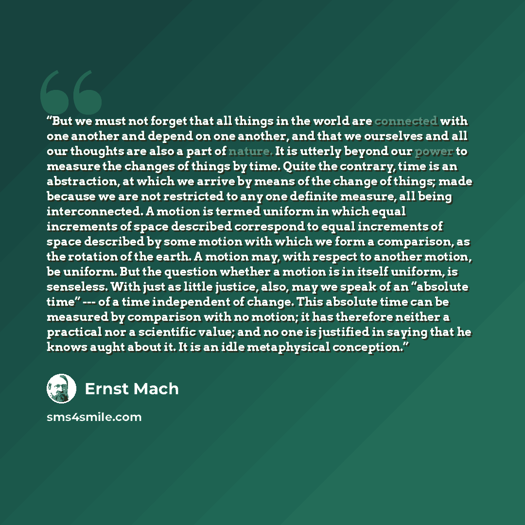 “But we must not forget that all things in the world are connected with one another and depend on one another, and that we ourselves and all our thoughts are also a part of nature. It is utterly beyond our power to measure the changes of things by time. Quite the contrary, time is an abstraction…” quote by Ernst Mach