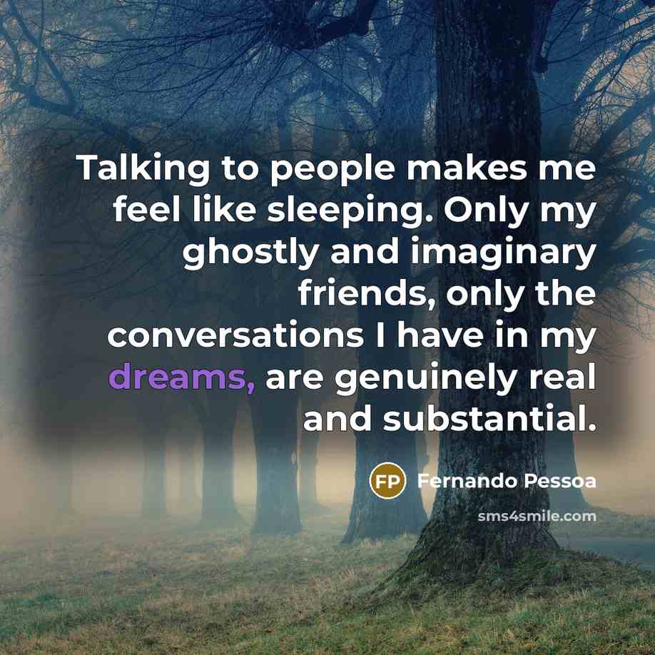 “Talking to people makes me feel like sleeping. Only my ghostly and imaginary friends, only the conversations I have in my dreams, are genuinely real and substantial.” quote by Fernando Pessoa