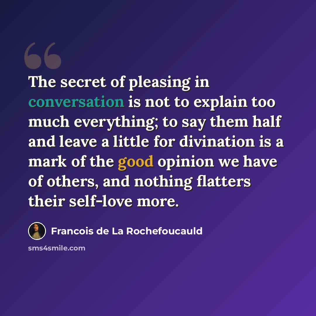 “The secret of pleasing in conversation is not to explain too much everything; to say them half and leave a little for divination is a mark of the good opinion we have of others, and nothing flatters their self-love more.” quote by Francois de La Rochefoucauld