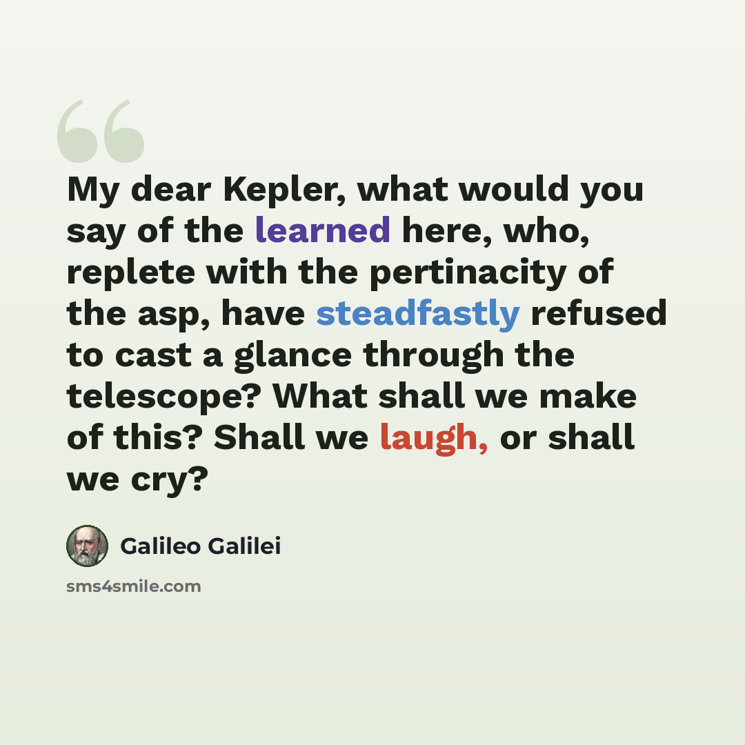 “My dear Kepler, what would you say of the learned here, who, replete with the pertinacity of the asp, have steadfastly refused to cast a glance through the telescope? What shall we make of this? Shall we laugh, or shall we cry?” quote by Galileo Galilei
