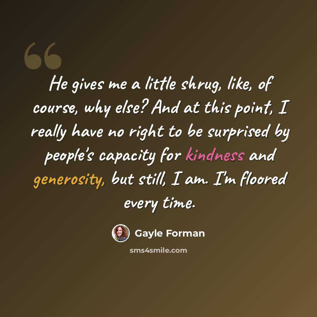 “He gives me a little shrug, like, of course, why else? And at this point, I really have no right to be surprised by people's capacity for kindness and generosity, but still, I am. I'm floored every time.” quote by Gayle Forman