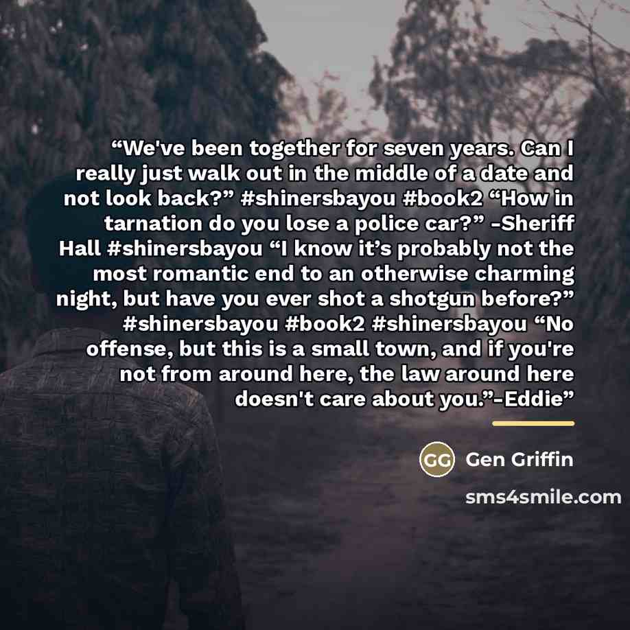 “We've been together for seven years. Can I really just walk out in the middle of a date and not look back?” #shinersbayou #book2 “How in tarnation do you lose a police car?” -Sheriff Hall #shinersbayou “I know it’s probably not the most romantic end to an otherwise charming night, but have you…” quote by Gen Griffin