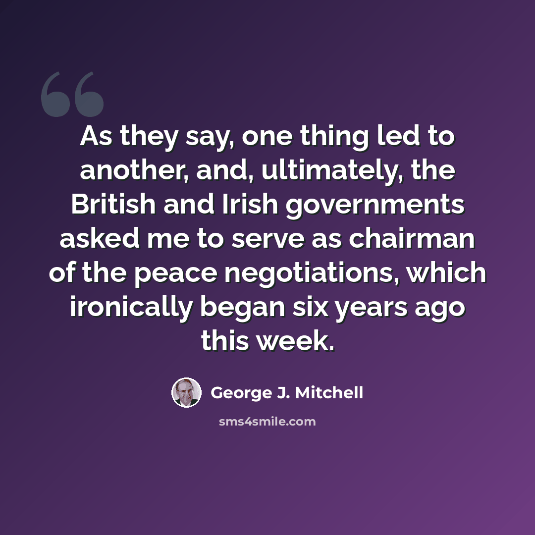 “As they say, one thing led to another, and, ultimately, the British and Irish governments asked me to serve as chairman of the peace negotiations, which ironically began six years ago this week.” quote by George J. Mitchell