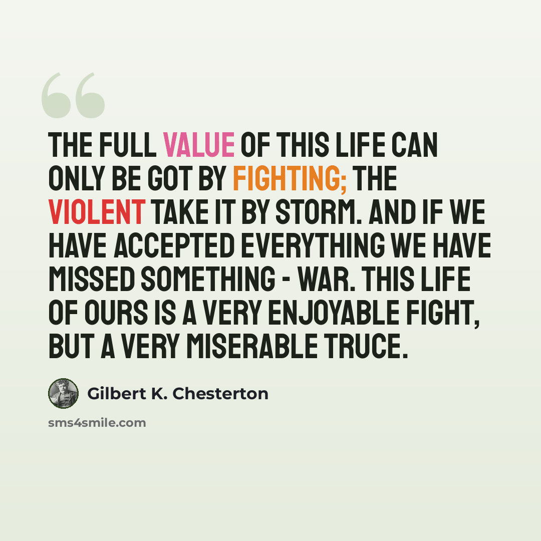 “The full value of this life can only be got by fighting; the violent take it by storm. And if we have accepted everything we have missed something - war. This life of ours is a very enjoyable fight, but a very miserable truce.” quote by Gilbert K. Chesterton