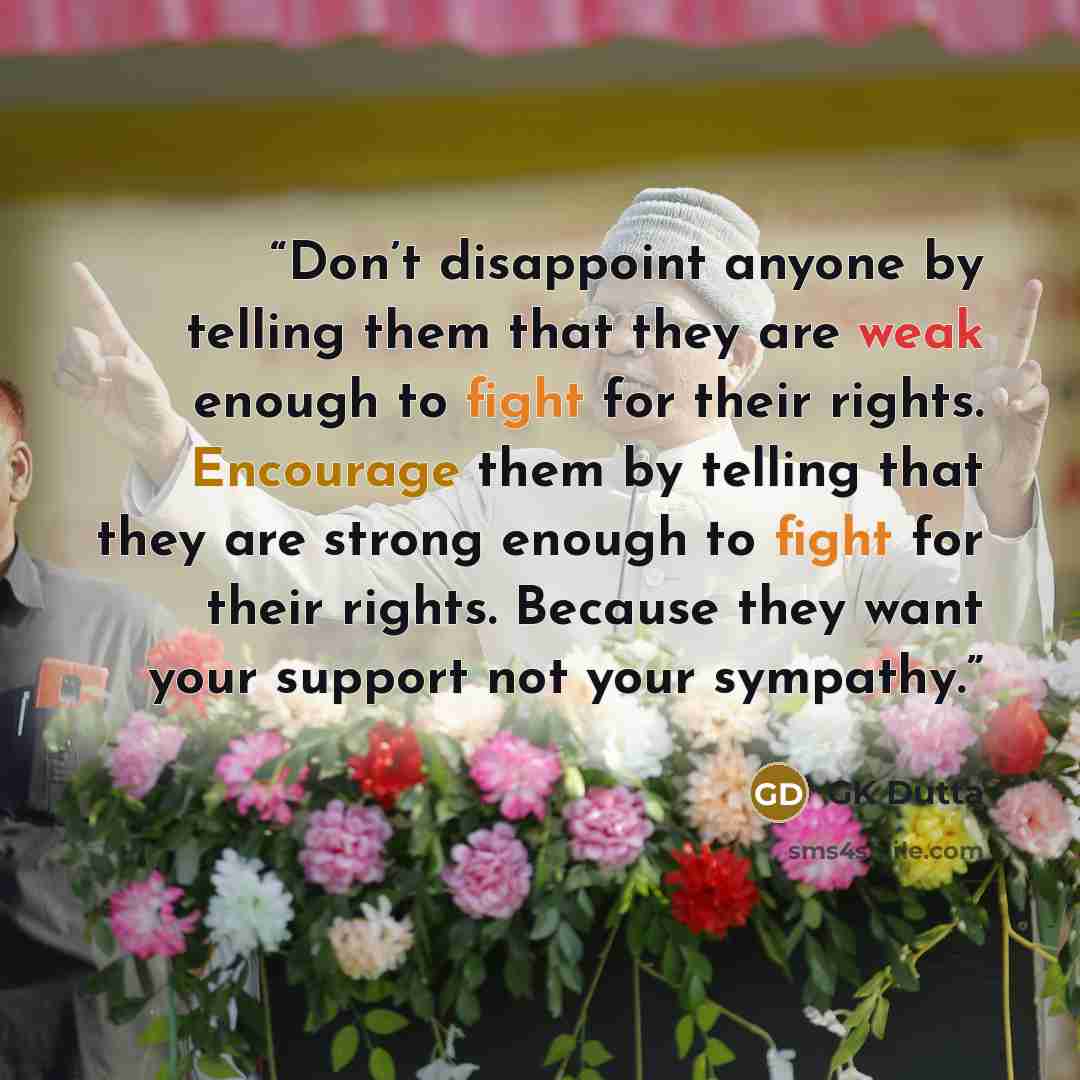 “Don’t disappoint anyone by telling them that they are weak enough to fight for their rights. Encourage them by telling that they are strong enough to fight for their rights. Because they want your support not your sympathy.” quote by GK Dutta