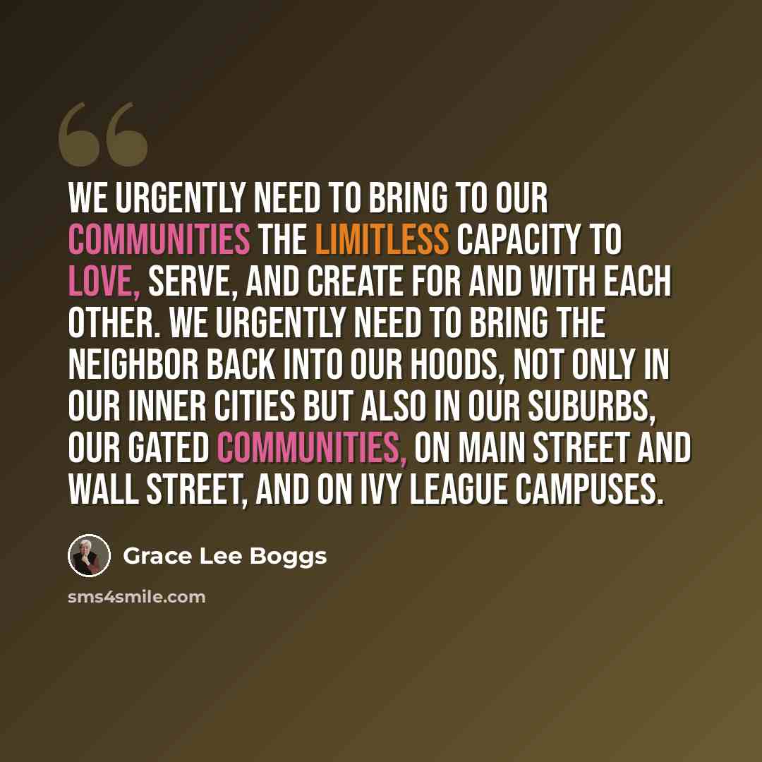 “We urgently need to bring to our communities the limitless capacity to love, serve, and create for and with each other. We urgently need to bring the neighbor back into our hoods, not only in our inner cities but also in our suburbs, our gated communities, on Main Street and Wall Street, and on…” quote by Grace Lee Boggs