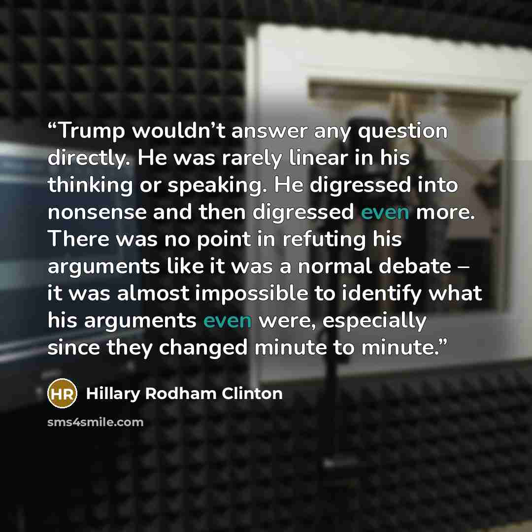 “Trump wouldn’t answer any question directly. He was rarely linear in his thinking or speaking. He digressed into nonsense and then digressed even more. There was no point in refuting his arguments like it was a normal debate – it was almost impossible to identify what his arguments even were…” quote by Hillary Rodham Clinton