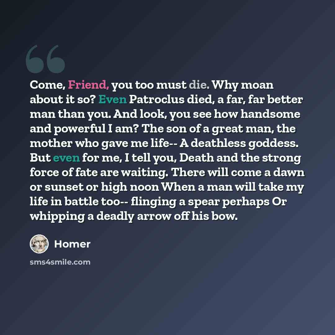 “Come, Friend, you too must die. Why moan about it so? Even Patroclus died, a far, far better man than you. And look, you see how handsome and powerful I am? The son of a great man, the mother who gave me life-- A deathless goddess. But even for me, I tell you, Death and the strong force of fate…” quote by Homer