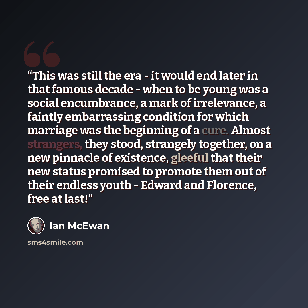 “This was still the era - it would end later in that famous decade - when to be young was a social encumbrance, a mark of irrelevance, a faintly embarrassing condition for which marriage was the beginning of a cure. Almost strangers, they stood, strangely together, on a new pinnacle of existence…” quote by Ian McEwan
