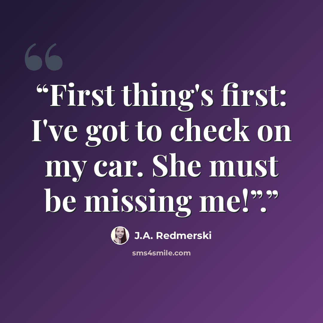 “First thing's first: I've got to check on my car. She must be missing me!”.” quote by J.A. Redmerski