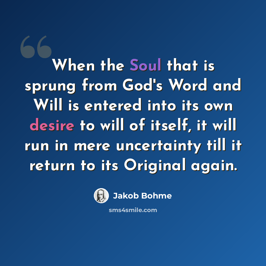 “When the Soul that is sprung from God's Word and Will is entered into its own desire to will of itself, it will run in mere uncertainty till it return to its Original again.” quote by Jakob Bohme