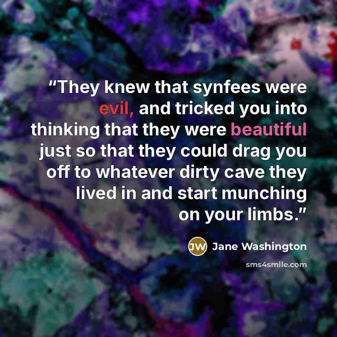 “They knew that synfees were evil, and tricked you into thinking that they were beautiful just so that they could drag you off to whatever dirty cave they lived in and start munching on your limbs.” quote by Jane Washington