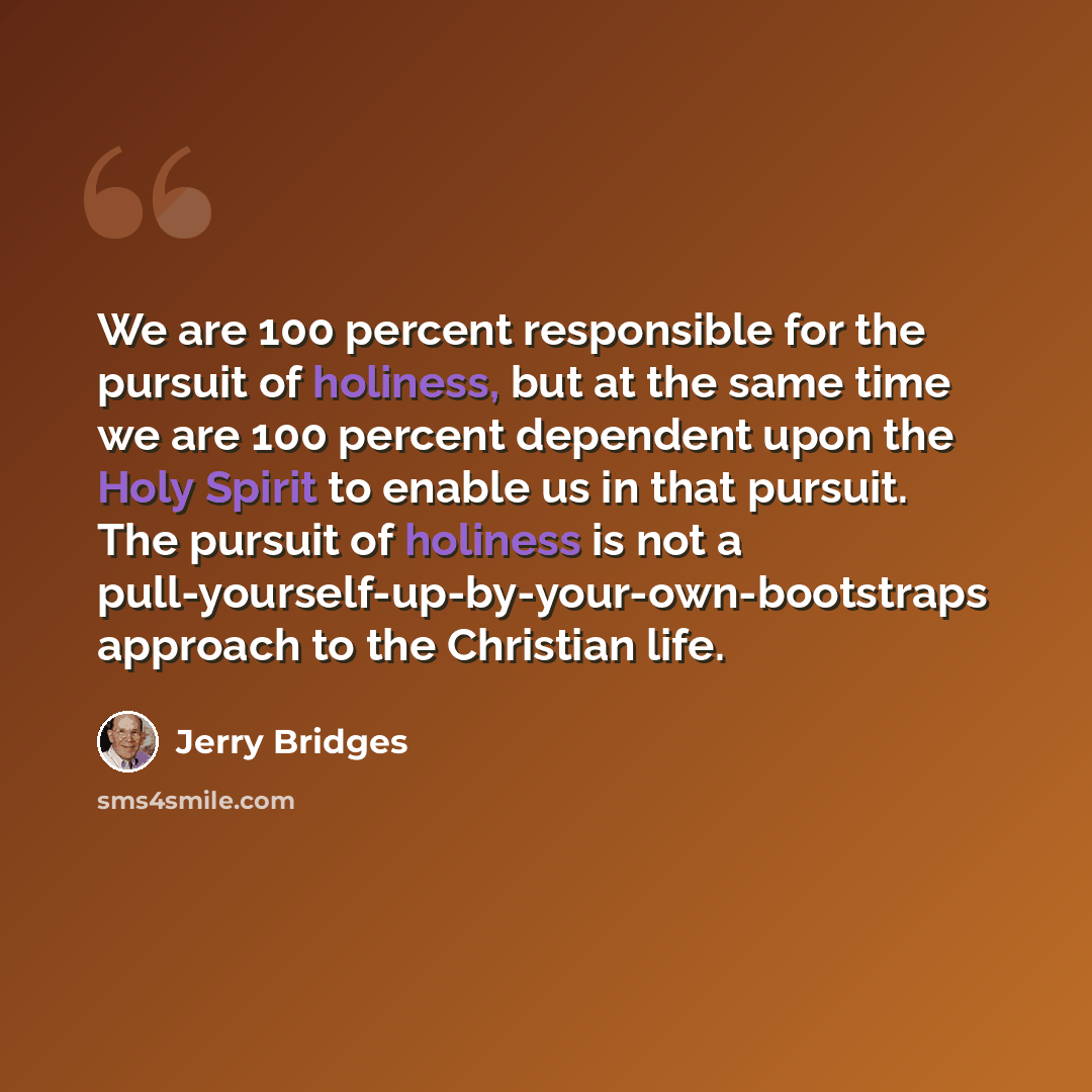 “We are 100 percent responsible for the pursuit of holiness, but at the same time we are 100 percent dependent upon the Holy Spirit to enable us in that pursuit. The pursuit of holiness is not a pull-yourself-up-by-your-own-bootstraps approach to the Christian life.” quote by Jerry Bridges