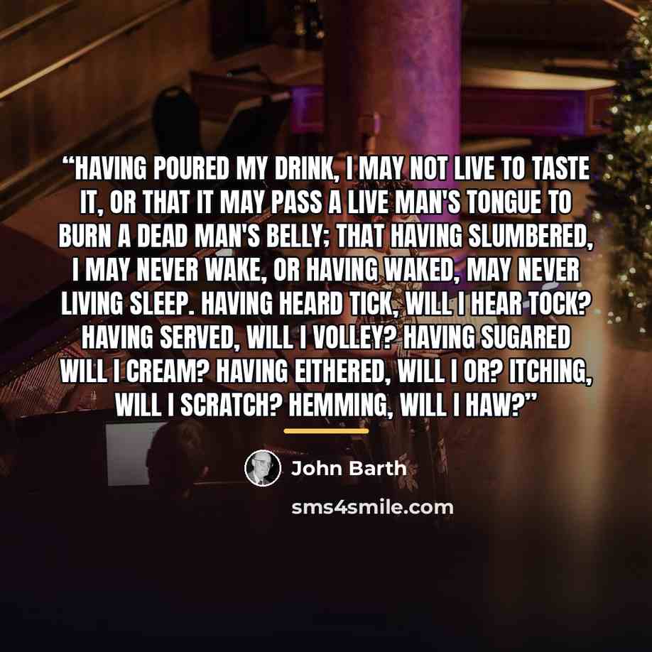 “Having poured my drink, I may not live to taste it, or that it may pass a live man's tongue to burn a dead man's belly; that having slumbered, I may never wake, or having waked, may never living sleep. Having heard tick, will I hear tock? Having served, will I volley? Having sugared will I cream?…” quote by John Barth